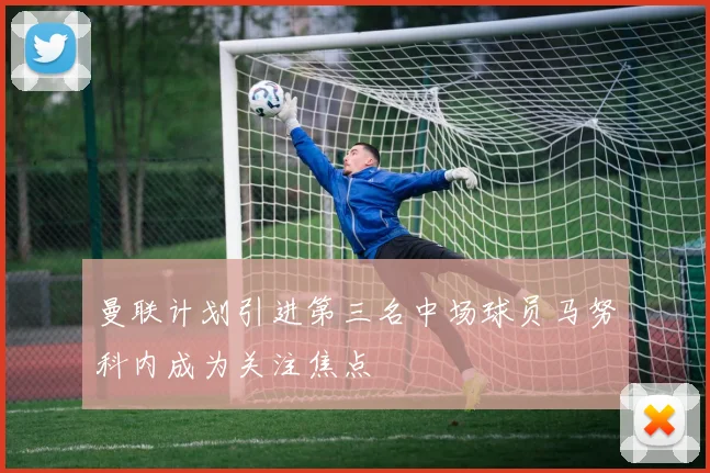 曼联计划引进第三名中场球员马努科内成为关注焦点