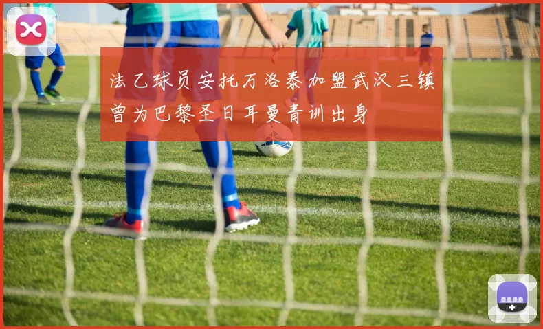 法乙球员安托万洛泰加盟武汉三镇曾为巴黎圣日耳曼青训出身