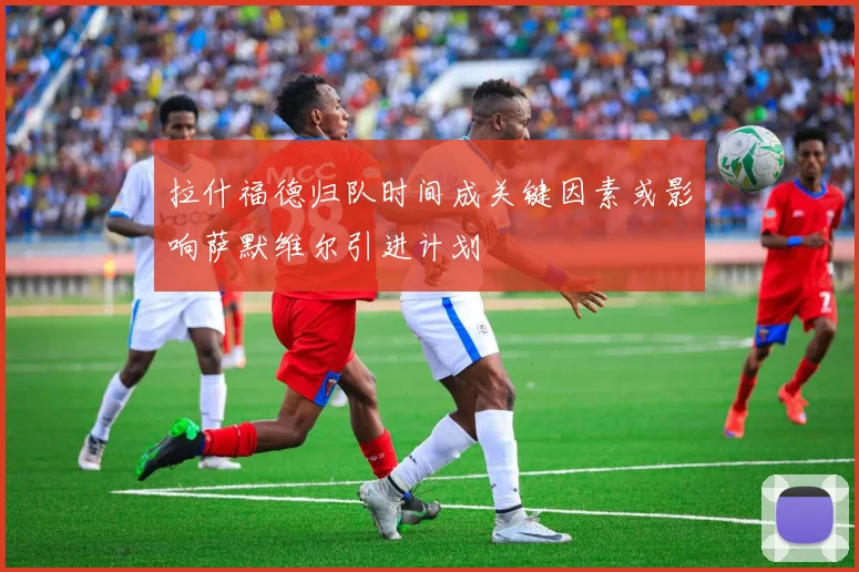 拉什福德归队时间成关键因素或影响萨默维尔引进计划