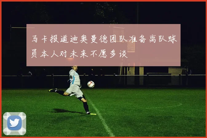 马卡报道迪奥曼德团队准备离队球员本人对未来不愿多谈