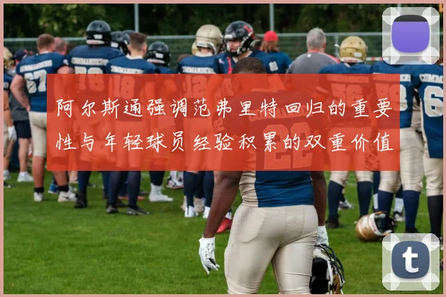 阿尔斯通强调范弗里特回归的重要性与年轻球员经验积累的双重价值